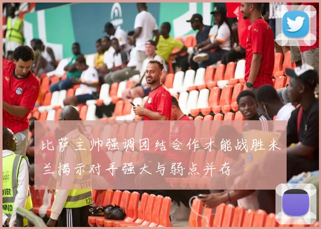 比萨主帅强调团结合作才能战胜米兰揭示对手强大与弱点并存