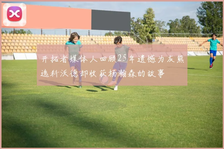 开拓者媒体人回顾25年遗憾为灰熊选科沃德却收获杨瀚森的故事
