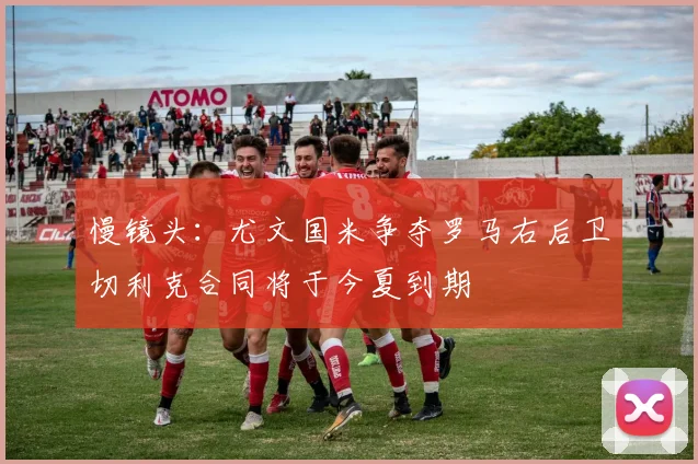 慢镜头：尤文国米争夺罗马右后卫切利克合同将于今夏到期