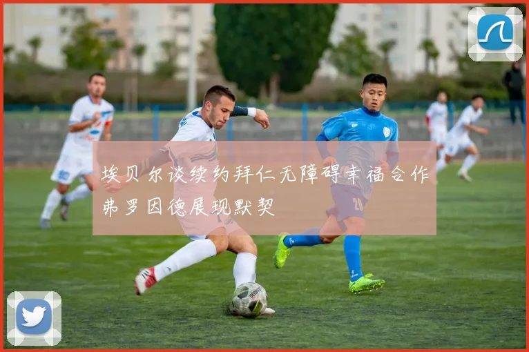 埃贝尔谈续约拜仁无障碍幸福合作弗罗因德展现默契