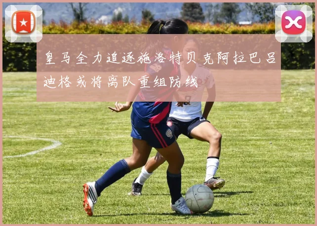 皇马全力追逐施洛特贝克阿拉巴吕迪格或将离队重组防线
