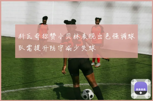 科瓦奇称赞小贝林表现出色强调球队需提升防守减少失球