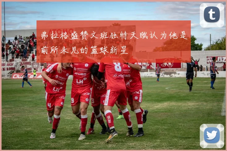 弗拉格盛赞文班独特天赋认为他是前所未见的篮球新星
