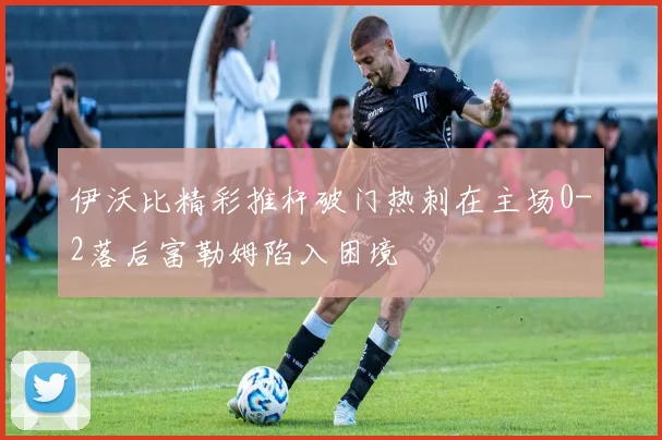 伊沃比精彩推杆破门热刺在主场0-2落后富勒姆陷入困境