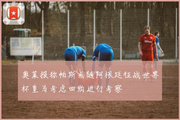奥莱报称帕斯或随阿根廷征战世界杯皇马考虑回购进行考察