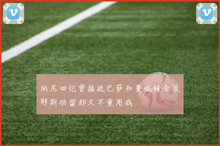 纳尼回忆曾接近巴萨和曼城转会莫耶斯劝留却又不重用我